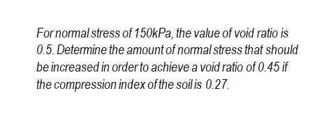 For normal stress of 150kPa, the value of void ratio is
0.5. Determine the amount of normal stress that should
be increased in orderto achieve a void ratio of 0.45 if
the compression index of the soil is 0.27.
