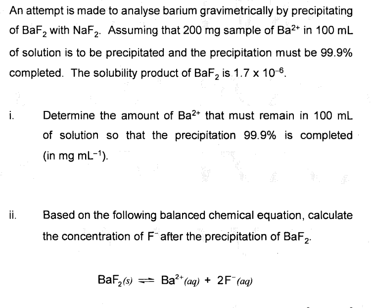 An attempt is made to analyse barium gravimetrically by precipitating
of BaF, with NaF,. Assuming that 200 mg sample of Ba2+ in 100 mL
of solution is to be precipitated and the precipitation must be 99.9%
completed. The solubility product of BaF, is 1.7 x 10-6.
i.
Determine the amount of Ba2+ that must remain in 100 mL
of solution so that the precipitation 99.9% is completed
(in mg mL-1).
ii.
Based on the following balanced chemical equation, calculate
the concentration of F after the precipitation of BaF2.
BaF, (s) = Ba?* (aq) + 2F¯ (aq)
