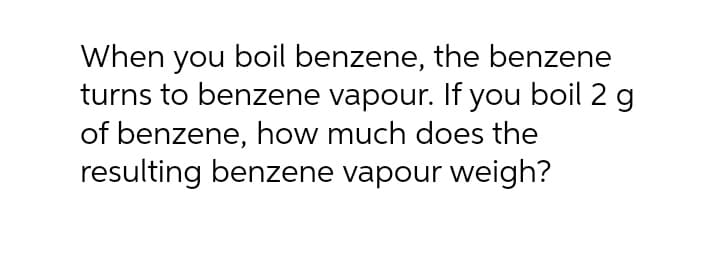 When you boil benzene, the benzene
turns to benzene vapour. If you boil 2 g
of benzene, how much does the
resulting benzene vapour weigh?
