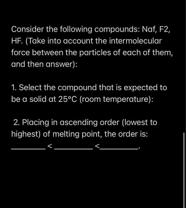 Consider the following compounds: Naf, F2,
HF. (Take into account the intermolecular
force between the particles of each of them,
and then answer):
1. Select the compound that is expected to
be a solid at 25°C (room temperature):
2. Placing in ascending order (lowest to
highest) of melting point, the order is:
