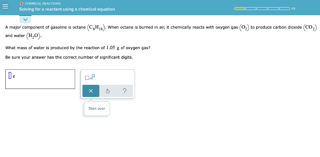O CHEMICAL REACTIONS
Solving for a reactant using a chemical equation
D 1/5
A major component of gasoline is octane (CH18). When octane is burned in air, it chemically reacts with oxygen gas (0,) to produce carbon dioxide (CO,)
and water (H,0).
What mass of water is produced by the reaction of 1.05 g of oxygen gas?
Be sure your answer has the correct number of significant digits.
Start over
