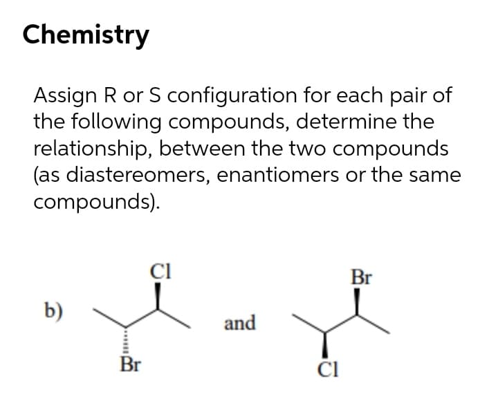 Chemistry
Assign R or S configuration for each pair of
the following compounds, determine the
relationship, between the two compounds
(as diastereomers, enantiomers or the same
compounds).
CI
Br
b)
and
Br
......
