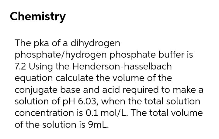 Chemistry
The pka of a dihydrogen
phosphate/hydrogen phosphate buffer is
7.2 Using the Henderson-hasselbach
equation calculate the volume of the
conjugate base and acid required to make a
solution of pH 6.03, when the total solution
concentration is 0.1 mol/L. The total volume
of the solution is 9mL.
