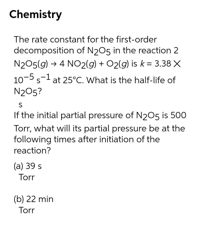 Chemistry
The rate constant for the first-order
decomposition of N205 in the reaction 2
N205(g) → 4 NO2(g) + O2(g) is k = 3.38 X
10-5 s-l at 25°C. What is the half-life of
N205?
S
If the initial partial pressure of N205 is 500
Torr, what will its partial pressure be at the
following times after initiation of the
reaction?
(а) 39 s
Torr
(b) 22 min
Torr
