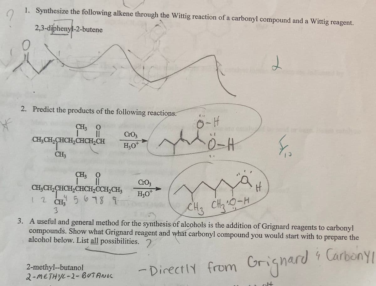 1. Synthesize the following alkene through the Wittig reaction of a carbonyl compound and a Wittig reagent.
2,3-diphenyl-2-butene
2. Predict the products of the following reactions.
CH; 0
base
C03
CH3CH,CHCH,CHCH,CH
0-H
CH3
CH3 O
CrO3
CH3CH,CHCH,CHCH,CCH,CH;
H;O*
CH3
15678 9
CH3 CH2 0-H
3. A useful and general method for the synthesis of alcohols is the addition of Grignard reagents to carbonyl
compounds. Show what Grignard reagent and what carbonyl compound you would start with to prepare the
alcohol below. List all possibilities. 7
2-methyl--butanol
2-METHYL-2-BUTANGe
- Grignard CarbonyYI
- DirectlY from
olt
