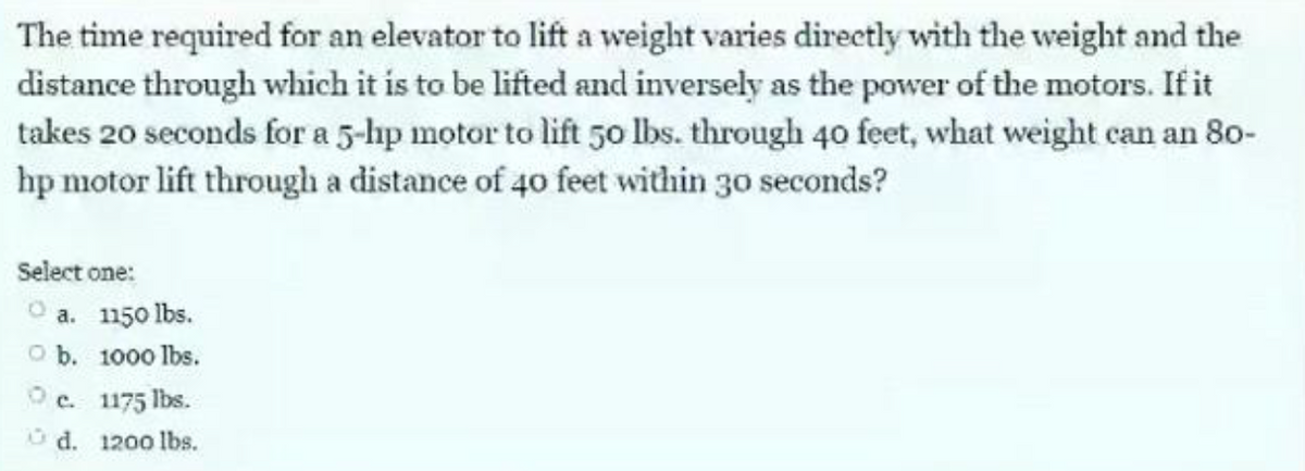 The time required for an elevator to lift a weight varies directly with the weight and the
distance through which it is to be lifted and inversely as the power of the motors. If it
takes 20 seconds for a 5-hp motor to lift 50 lbs. through 40 feet, what weight can an 80-
hp motor lift through a distance of 40 feet within 30 seconds?
Select one:
a. 1150 lbs.
O b. 1000 lbs.
c.
1175 lbs.
d. 1200 lbs.