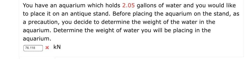 You have an aquarium which holds 2.05 gallons of water and you would like
to place it on an antique stand. Before placing the aquarium on the stand, as
a precaution, you decide to determine the weight of the water in the
aquarium. Determine the weight of water you will be placing in the
aquarium.
x kN
76.118
