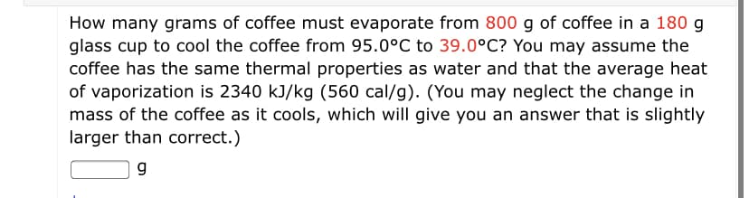 How many grams of coffee must evaporate from 800 g of coffee in a 180 g
glass cup to cool the coffee from 95.0°C to 39.0°C? You may assume the
coffee has the same thermal properties as water and that the average heat
of vaporization is 2340 kJ/kg (560 cal/g). (You may neglect the change in
mass of the coffee as it cools, which will give you an answer that is slightly
larger than correct.)
