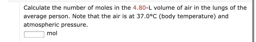 Calculate the number of moles in the 4.80-L volume of air in the lungs of the
average person. Note that the air is at 37.0°C (body temperature) and
atmospheric pressure.
mol
