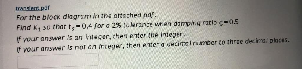 transient.pdf
For the block diagram in the attached pdf.
Find K, so that t,=0.4 for a 2% tolerance when damping ratio c=0.5
%3D
If your answer is an integer, then enter the integer.
If your answer is not an integer, then enter a decimal number to three decimal places.
