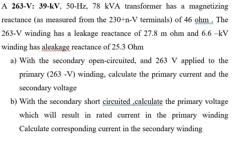 A 263-V: 39-kV, 50-Hz, 78 kVA transformer has a magnetizing
reactance (as measured from the 230+n-V terminals) of 46 ohm . The
263-V winding has a leakage reactance of 27.8 m ohm and 6.6 -kV
winding has aleakage reactance of 25.3 Ohm
a) With the secondary open-circuited, and 263 V applied to the
primary (263 -V) winding, calculate the primary current and the
secondary voltage
b) With the secondary short circuited ,calculate the primary voltage
which will result in rated current in the primary winding
Calculate corresponding current in the secondary winding
