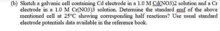 (b) Sketch a galvanic cell containing Cd electrode in a 1.0 M Cd(NO3)2 solution and a Cr
electrode in a 1.0M Cr(NO3)3 solution. Detemine the standard emf of the above
mentioned cell at 25°C showing corresponding half reactions? Use usual standard
electrode potentials data available in the reference book.
