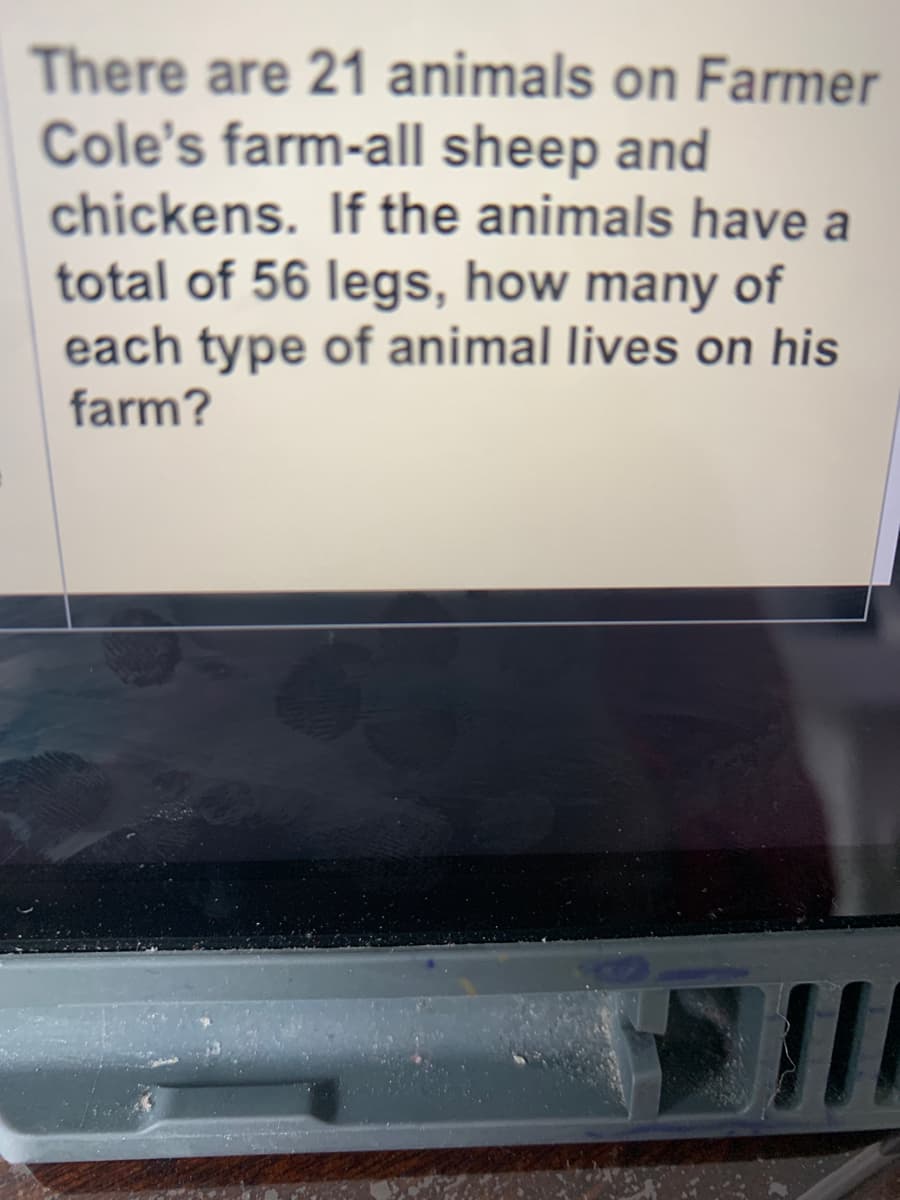 There are 21 animals on Farmer
Cole's farm-all sheep and
chickens. If the animals have a
total of 56 legs, how many of
each type of animal lives on his
farm?
