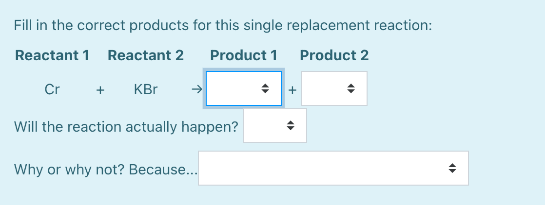 Fill in the correct products for this single replacement reaction:
Reactant 1
Reactant 2
Product 1
Product 2
Cr
+
KBr
->
Will the reaction actually happen?
Why or why not? Because...
