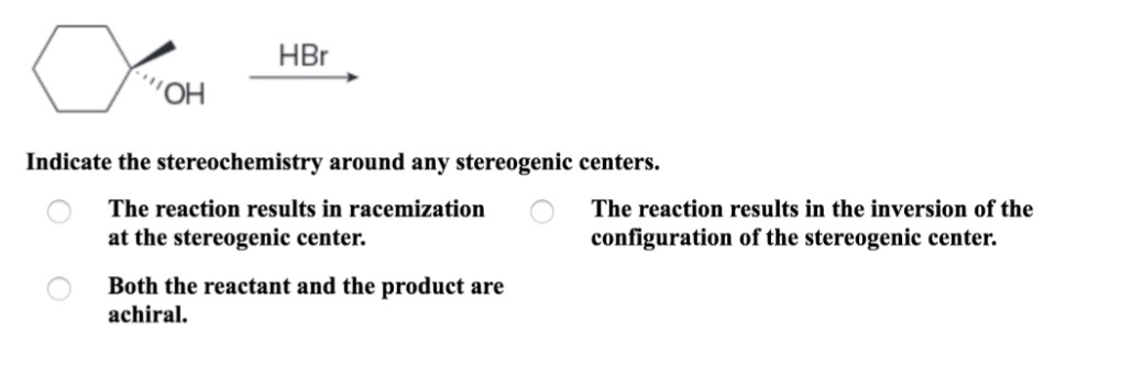 HBr
Indicate the stereochemistry around any stereogenic centers.
The reaction results in racemization
The reaction results in the inversion of the
at the stereogenic center.
configuration of the stereogenic center.
Both the reactant and the product are
achiral.

