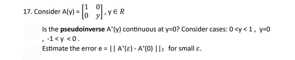 A(Y) = [], YER
Is the pseudoinverse A*(y) continuous at y=0? Consider cases: 0 <y < 1, y=0
-1 <y <0.
Estimate the error e = || A¹(e) - A*(0) ||2 for small ɛ.
17. Consider
"