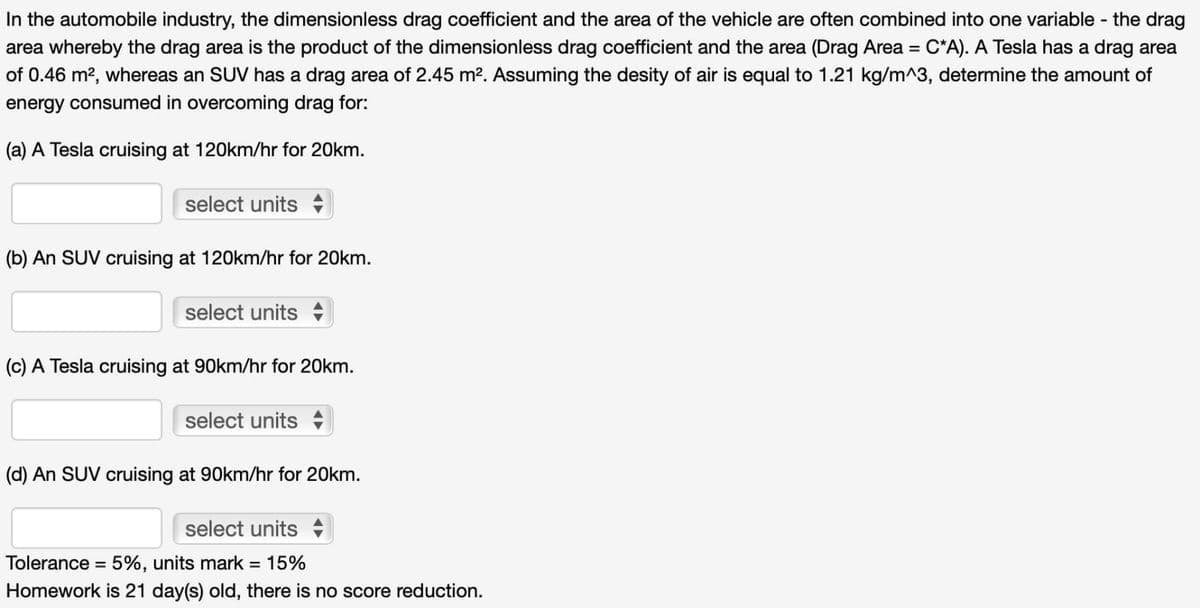 In the automobile industry, the dimensionless drag coefficient and the area of the vehicle are often combined into one variable - the drag
area whereby the drag area is the product of the dimensionless drag coefficient and the area (Drag Area = C*A). A Tesla has a drag area
of 0.46 m², whereas an SUV has a drag area of 2.45 m². Assuming the desity of air is equal to 1.21 kg/m^3, determine the amount of
energy consumed in overcoming drag for:
(a) A Tesla cruising at 120km/hr for 20km.
select units
(b) An SUV cruising at 120km/hr for 20km.
select units
(c) A Tesla cruising at 90km/hr for 20km.
select units
(d) An SUV cruising at 90km/hr for 20km.
select units
Tolerance = 5%, units mark = 15%
Homework is 21 day(s) old, there is no score reduction.
