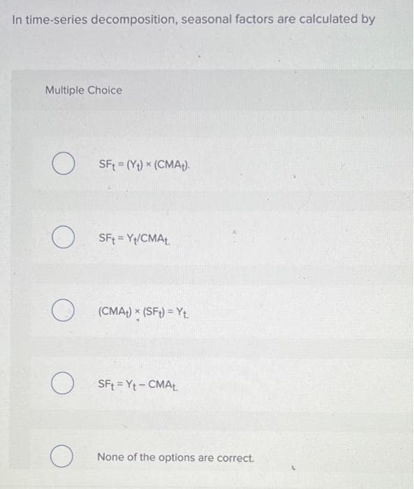 In time-series decomposition, seasonal factors are calculated by
Multiple Choice
O
O
O
O
O
SFt (Y) (CMA).
SFt= Y/CMAt
(CMA+) x (SFt) =Yt.
SFt = Yt - CMAt.
None of the options are correct.