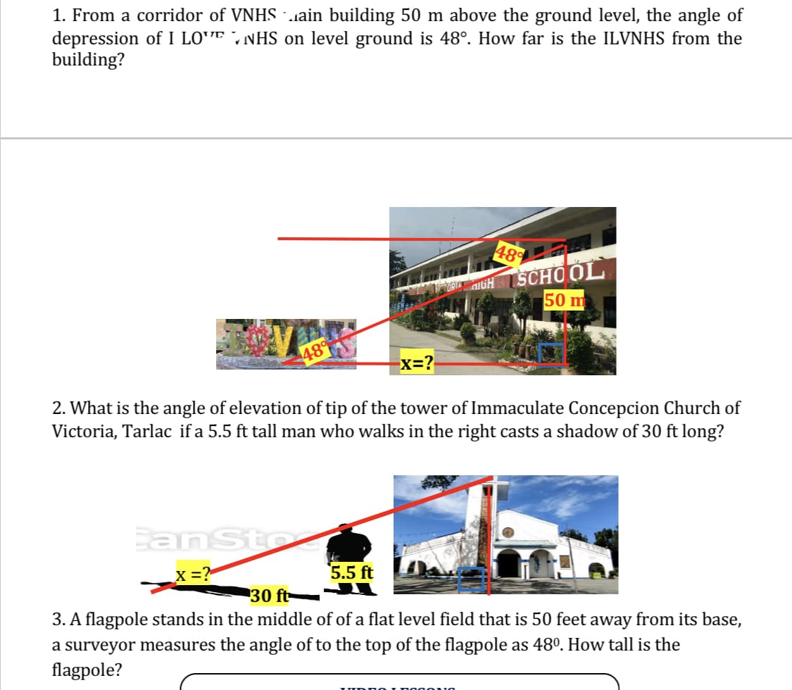 1. From a corridor of VNHS …ain building 50 m above the ground level, the angle of
depression of I LONHS on level ground is 48°. How far is the ILVNHS from the
building?
48%
OP HIGH SCHOOL
50 m
489
-X=?
2. What is the angle of elevation of tip of the tower of Immaculate Concepcion Church of
Victoria, Tarlac if a 5.5 ft tall man who walks in the right casts a shadow of 30 ft long?
244
Can Sto
_X = ?
5.5 ft
30 ft
3. A flagpole stands in the middle of of a flat level field that is 50 feet away from its base,
a surveyor measures the angle of to the top of the flagpole as 48⁰. How tall is the
flagpole?
IUDROIROGONA