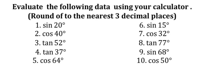 Evaluate the following data using your calculator .
(Round of to the nearest 3 decimal places)
6. sin 15°
1. sin 20°
2. cos 40°
7. cos 32°
3. tan 52°
8. tan 77°
4. tan 37°
9. sin 68°
5. cos 64°
10. cos 50°