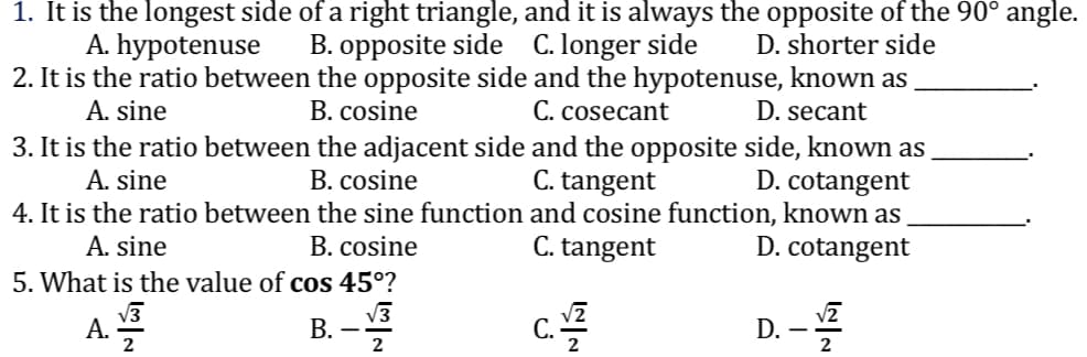 1. It is the longest side of a right triangle, and it is always the opposite of the 90° angle.
B. opposite side C. longer side D. shorter side
A. hypotenuse
2. It is the ratio between the opposite side and the hypotenuse, known as
D. secant
A. sine
B. cosine
C. cosecant
3. It is the ratio between the adjacent side and the opposite side, known as
B. cosine
C. tangent
D. cotangent
A. sine
4. It is the ratio between the sine function and cosine function, known as
A. sine
B. cosine
C. tangent
D. cotangent
5. What is the value of cos 45⁰?
A.
B.
C./2
D. -√2
2
2
响