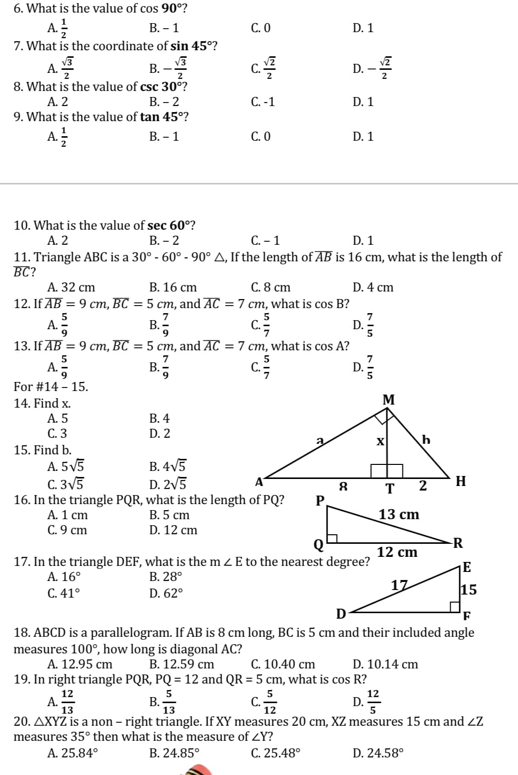 6. What is the value of cos 90°?
A.
B. - 1
C. 0
D. 1
7. What is the coordinate of sin 45°?
A.
B.
C. 2
D. – 12
2
8. What is the value of csc 30⁰?
A. 2
B. - 2
C. -1
D. 1
9. What is the value of tan 45°?
A. 2/2
B. - 1
C. 0
D. 1
10. What is the value of sec 60°?
A. 2
B. - 2
C. - 1
D. 1
11. Triangle ABC is a 30° -60° - 90° A, If the length of AB is 16 cm, what is the length of
BC?
A. 32 cm
B. 16 cm
C. 8 cm
D. 4 cm
12. If AB =
9 cm, BC = 5 cm, and AC = 7 cm, what is cos B?
5
7
5
7
A.
c. 77
D.
9
5
13. If AB = 9 cm, BC = 5 cm, and AC = 7 cm, what is cos A?
5
7
5
7
A.
B.
C.
D.
For #14 - 15.
14. Find x.
A. 5
B. 4
C. 3
D. 2
15. Find b.
A. 5√5
B. 4√5
C. 3√5
D. 2√5
A
8
16. In the triangle PQR, what is the length of PQ?
A. 1 cm
B. 5 cm
13 cm
C. 9 cm
D. 12 cm
12 cm
17. In the triangle DEF, what is the mE to the nearest degree?
E
A. 16°
B. 28°
17
C. 41°
D. 62°
15
D
F
18. ABCD is a parallelogram. If AB is 8 cm long, BC is 5 cm and their included angle
measures 100°, how long is diagonal AC?
A. 12.95 cm
B. 12.59 cm
C. 10.40 cm
D. 10.14 cm
19. In right triangle PQR, PQ = 12 and QR = 5 cm, what is cos R?
12
5
5
12
A.
D.
B. 13
13
20. AXYZ is a non – right triangle. If XY measures 20 cm, XZ measures 15 cm and ZZ
measures 35° then what is the measure of ZY?
A. 25.84°
B. 24.85°
C. 25.48°
D. 24.58°
SIL
M
X
h
IN
T 2
H
-R