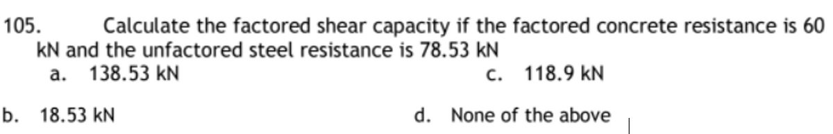 105.
Calculate the factored shear capacity if the factored concrete resistance is 60
kN and the unfactored steel resistance is 78.53 kN
a. 138.53 kN
c. 118.9 KN
d. None of the above
b. 18.53 kN