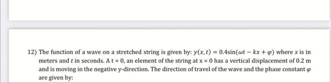 12) The function of a wave on a stretched string is given by: y(x, t) 0.4sin(wt- kx + 4) where x is in
meters and t in seconds. At 0, an element of the string at x = 0 has a vertical displacement of 0.2 m
and is moving in the negative y-direction. The direction of travel of the wave and the phase constant o
are given by:
