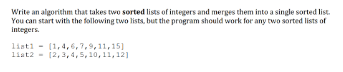 Write an algorithm that takes two sorted lists of integers and merges them into a single sorted list.
You can start with the following two lists, but the program should work for any two sorted lists of
integers.
listl = (1,4,6,7,9,11,15]
list2 = [2,3,4,5,10,11,12]
