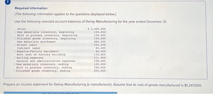 Required information
[The following information applies to the questions displayed below.]
Use the following selected account balances of Delray Manufacturing for the year ended December 31.
Sales
Raw materials inventory, beginning
Work in process inventory, beginning
Finished goods inventory, beginning
Raw materials purchases
Direct labor
Indirect labor
Repairs-Factory equipment
Rent cost of factory building
Selling expenses
General and administrative expenses
Raw materials inventory, ending
Work in process inventory, ending
Finished goods inventory, ending.
$ 2,400,000
100,000
130,000
169,000
460,000
MERHUER
552,000
83,000
66,000
132,000
211,000
338,000
120,000.
156,000
203,000
Prepare an income statement for Delray Manufacturing (a manufacturer). Assume that its cost of goods manufactured is $1,247,000.