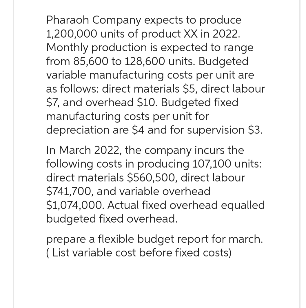 Pharaoh Company expects to produce
1,200,000 units of product XX in 2022.
Monthly production is expected to range
from 85,600 to 128,600 units. Budgeted
variable manufacturing costs per unit are
as follows: direct materials $5, direct labour
$7, and overhead $10. Budgeted fixed
manufacturing costs per unit for
depreciation are $4 and for supervision $3.
In March 2022, the company incurs the
following costs in producing 107,100 units:
direct materials $560,500, direct labour
$741,700, and variable overhead
$1,074,000. Actual fixed overhead equalled
budgeted fixed overhead.
prepare a flexible budget report for march.
List variable cost before fixed costs)