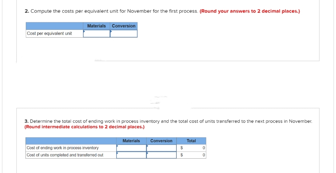 2. Compute the costs per equivalent unit for November for the first process. (Round your answers to 2 decimal places.)
Cost per equivalent unit
Materials
Conversion
3. Determine the total cost of ending work in process inventory and the total cost of units transferred to the next process in November.
(Round intermediate calculations to 2 decimal places.)
Cost of ending work in process inventory
Cost of units completed and transferred out
Materials
Conversion
$
$
Total
0
0