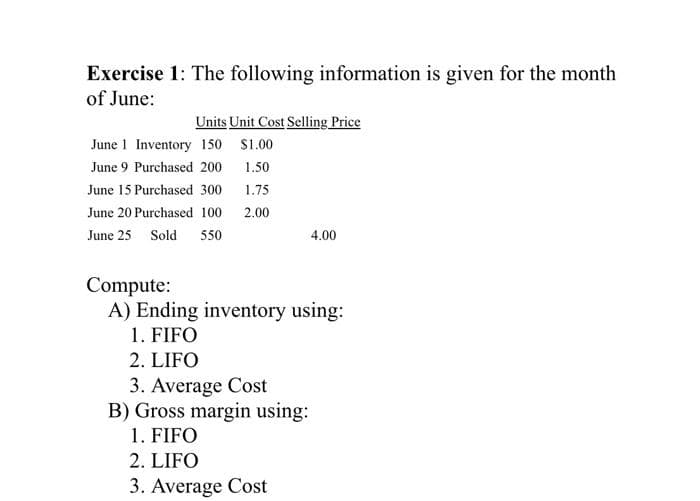 Exercise 1: The following information is given for the month
of June:
Units Unit Cost Selling Price
June 1 Inventory 150 $1.00
June 9 Purchased 200
1.50
June 15 Purchased 300
1.75
June 20 Purchased 100 2.00
June 25 Sold 550
4.00
Compute:
A) Ending inventory using:
1. FIFO
2. LIFO
3. Average Cost
B) Gross margin using:
1. FIFO
2. LIFO
3. Average Cost