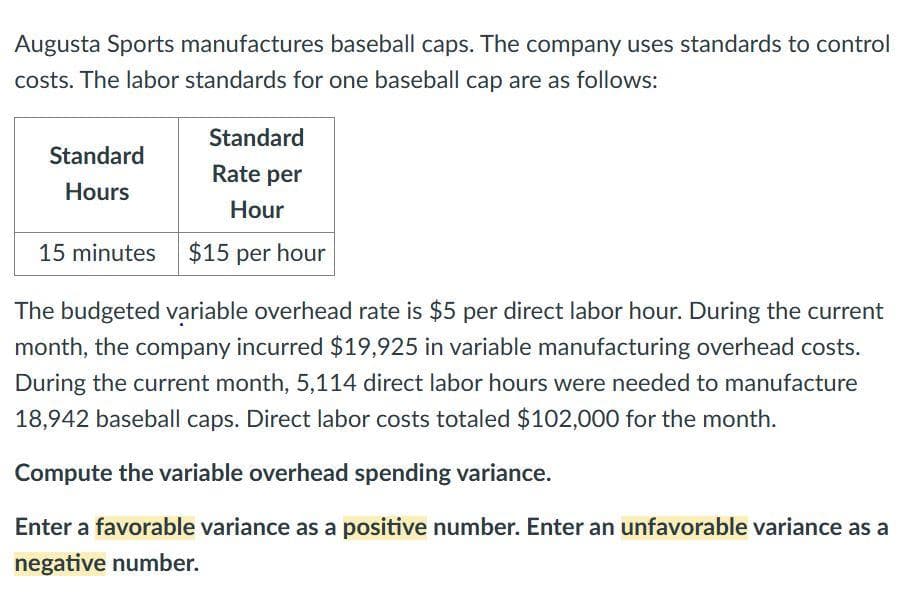 Augusta Sports manufactures baseball caps. The company uses standards to control
costs. The labor standards for one baseball cap are as follows:
Standard
Rate per
Hour
15 minutes $15 per hour
Standard
Hours
The budgeted variable overhead rate is $5 per direct labor hour. During the current
month, the company incurred $19,925 in variable manufacturing overhead costs.
During the current month, 5,114 direct labor hours were needed to manufacture
18,942 baseball caps. Direct labor costs totaled $102,000 for the month.
Compute the variable overhead spending variance.
Enter a favorable variance as a positive number. Enter an unfavorable variance as a
negative number.