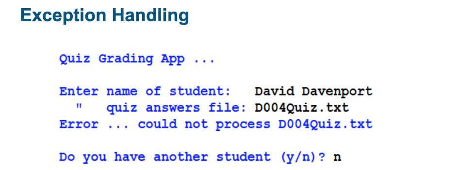 Exception Handling
Quiz Grading App ...
Enter name of student: David Davenport
11 quiz answers file: D004Quiz.txt
Error ...
could not process D004Quiz.txt
Do you have another student (y/n)? n