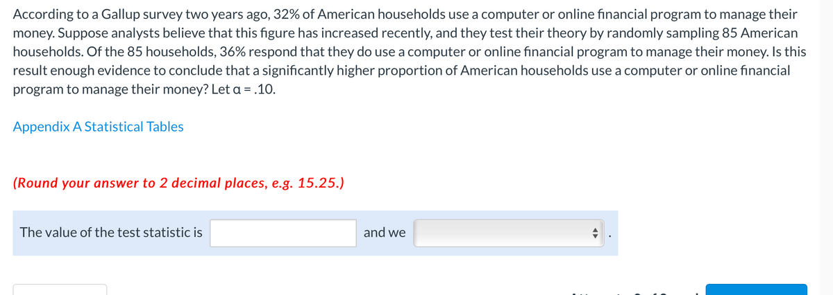 According to a Gallup survey two years ago, 32% of American households use a computer or online financial program to manage their
money. Suppose analysts believe that this figure has increased recently, and they test their theory by randomly sampling 85 American
households. Of the 85 households, 36% respond that they do use a computer or online financial program to manage their money. Is this
result enough evidence to conclude that a significantly higher proportion of American households use a computer or online financial
program to manage their money? Let a = .10.
Appendix A Statistical Tables
(Round your answer to 2 decimal places, e.g. 15.25.)
The value of the test statistic is
and we

