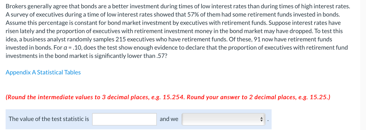 Brokers generally agree that bonds are a better investment during times of low interest rates than during times of high interest rates.
A survey of executives during a time of low interest rates showed that 57% of them had some retirement funds invested in bonds.
Assume this percentage is constant for bond market investment by executives with retirement funds. Suppose interest rates have
risen lately and the proportion of executives with retirement investment money in the bond market may have dropped. To test this
idea, a business analyst randomly samples 215 executives who have retirement funds. Of these, 91 now have retirement funds
invested in bonds. For a = .10, does the test show enough evidence to declare that the proportion of executives with retirement fund
investments in the bond market is significantly lower than .57?
Appendix A Statistical Tables
(Round the intermediate values to 3 decimal places, e.g. 15.254. Round your answer to 2 decimal places, e.g. 15.25.)
The value of the test statistic is
and we

