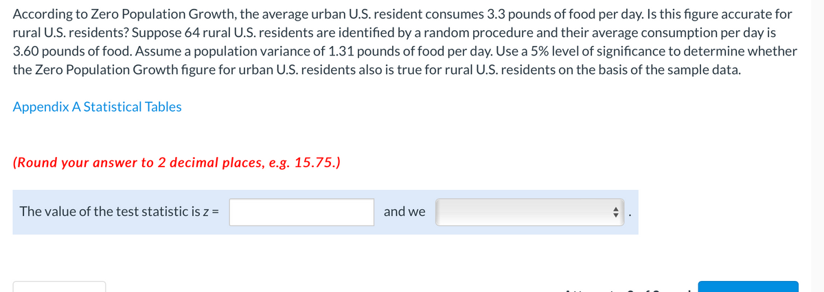 According to Zero Population Growth, the average urban U.S. resident consumes 3.3 pounds of food per day. Is this figure accurate for
rural U.S. residents? Suppose 64 rural U.S. residents are identified by a random procedure and their average consumption per day is
3.60 pounds of food. Assume a population variance of 1.31 pounds of food per day. Use a 5% level of significance to determine whether
the Zero Population Growth figure for urban U.S. residents also is true for rural U.S. residents on the basis of the sample data.
Appendix A Statistical Tables
(Round your answer to 2 decimal places, e.g. 15.75.)
The value of the test statistic is z =
and we
