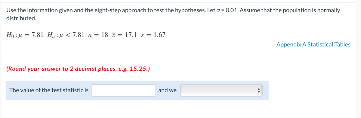 Use the information given and the eight-step approach to test the hypotheses. Let a = 0.01. Assume that the population is normally
distributed.
Ho : µ = 7.81 Ha:µ < 7.81 n = 18 x = 17.1 s = 1.67
Appendix A Statistical Tables
(Round your answer to 2 decimal places, e.g. 15.25.)
The value of the test statistic is
and we
