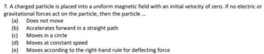 7. A charged particle is placed into a uniform magnetic field with an initial velocity of zero. If no electric or
gravitational forces act on the particle, then the particle
(a) Does not move
(b) Accelerates forward in a straight path
(c) Moves in a circde
(d) Moves at constant speed
(e)
Moves according to the right-hand rule for deflecting force
