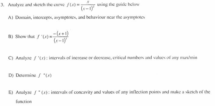 3. Analyze and sketch the curve f(x)=
using the guide below
A) Domain, intercepts, asymptotes, and behaviour near the asymptotes
B) Show that f '(x) = -
_-(x + 1)
(x-1)³
C) Analyze f '(x): intervals of increase or decrease, critical numbers and values of any max/min
D) Determine / "(x)
E) Analyze / " (.x): intervals of concavity and values of any inflection points and make a sketch of the
function