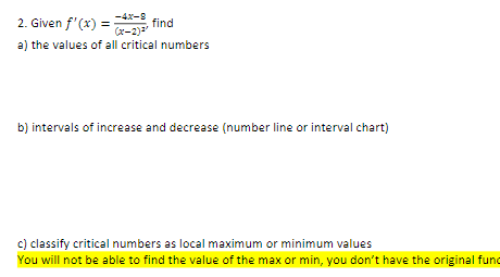 -4x-8
2. Given f'(x) =
find
(x-2)2
a) the values of all critical numbers
b) intervals of increase and decrease (number line or interval chart)
c) classify critical numbers as local maximum or minimum values
You will not be able to find the value of the max or min, you don't have the original fund
