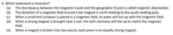 6. Which statement is incorrect?
(a) The discrepancy between the magnetic S pole and the geographic N pole is called magnetic deprivation.
(b) The direction of a magnetic field around a bar magnet is north-seeking to the south-seeking pole.
(c) When a small test compass is placed in a magnetic field, its poles will line up with the magnetic field.
(d) When a strong magnet is brought near a nail, the nail's domains will line up to match the magnetic
field.
(e) When a magnet is broken into two pieces, each piece is an equally strong magnet.
