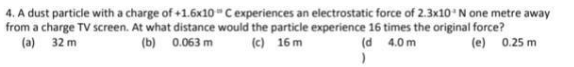 4. A dust particle with a charge of +1.6x10 Cexperiences an electrostatic force of 2.3x10'N one metre away
from a charge TV screen. At what distance would the particle experience 16 times the original force?
(a) 32 m
(b) 0.063 m
(c) 16 m
(d 4.0 m
(e) 0.25 m
