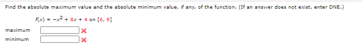 Find the absolute maximum value and the absolute minimum value, if any, of the function. (If an answer does not exist, enter DNE.)
F(x)
= -x2 + 8x + 4 on [6, 9]
maximum
minimum
