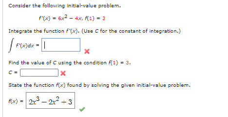 Consider the following initial-value problem.
F'(x) = 6x2 - 4x, f(1) = 3
Integrate the function f'(x). (Use C for the constant of integration.)
f'(x)dx =
Find the value of C using the condition f(1) = 3.
C =
State the function f(x) found by solving the given initial-value problem.
f(x) =
2x3 – 2x2-
