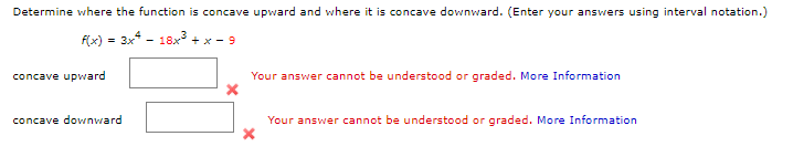Determine where the function is concave upward and where it is concave downward. (Enter your answers using interval notation.)
flx) = 3x - 18x + x - 9
concave upward
Your answer cannot be understood or graded. More Information
concave downward
Your answer cannot be understood or graded. More Information
