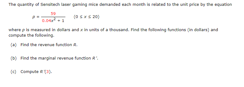 The quantity of Sensitech laser gaming mice demanded each month is related to the unit price by the equation
59
p =
0.04x2 + 1
(0 sx s 20)
where p is measured in dollars and x in units of a thousand. Find the following functions (in dollars) and
compute the following.
(a) Find the revenue function R.
(b) Find the marginal revenue function R'.
(c) Compute R '(3).
