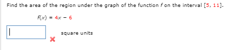 Find the area of the region under the graph of the function f on the interval [5, 11].
F(x) = 4x - 6
square units
