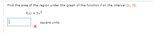 Find the area of the region under the graph of the function f on the interval [1, 3].
(x) = 5x3
square units
